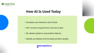 How AI Is Used Today
• Simulates user behavior with AI bots.
• NLP converts requirements into test scripts.
• ML detects patterns and predicts failures.
• Speeds up releases and increases product quality.
www.magnitia.co
m
 