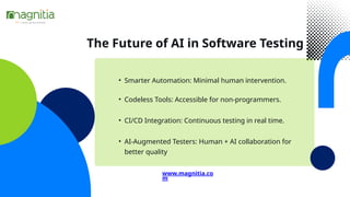 The Future of AI in Software Testing
• Smarter Automation: Minimal human intervention.
• CI/CD Integration: Continuous testing in real time.
• AI-Augmented Testers: Human + AI collaboration for
better quality
www.magnitia.co
m
• Codeless Tools: Accessible for non-programmers.
 