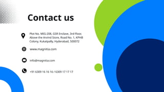 Contact us
+91 6309 16 16 16 / 6309 17 17 17
info@magnitia.com
Plot No. MIG-208, GSR Enclave, 3rd Floor,
Above the Arvind Store, Road No. 1, KPHB
Colony, Kukatpally, Hyderabad, 500072
www.magnitia.com
 