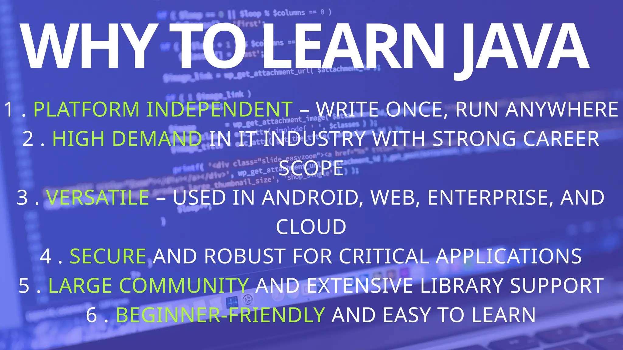 WHYTOLEARNJAVA
1 . PLATFORM INDEPENDENT – WRITE ONCE, RUN ANYWHERE
2 . HIGH DEMAND IN IT INDUSTRY WITH STRONG CAREER
SCOPE
3 . VERSATILE – USED IN ANDROID, WEB, ENTERPRISE, AND
CLOUD
4 . SECURE AND ROBUST FOR CRITICAL APPLICATIONS
5 . LARGE COMMUNITY AND EXTENSIVE LIBRARY SUPPORT
6 . BEGINNER-FRIENDLY AND EASY TO LEARN
 