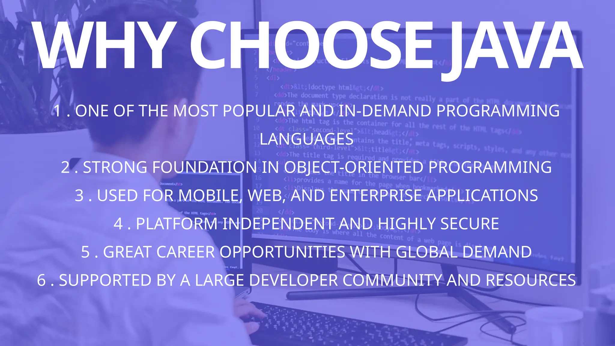 WHYCHOOSEJAVA
1 . ONE OF THE MOST POPULAR AND IN-DEMAND PROGRAMMING
LANGUAGES
2 . STRONG FOUNDATION IN OBJECT-ORIENTED PROGRAMMING
3 . USED FOR MOBILE, WEB, AND ENTERPRISE APPLICATIONS
4 . PLATFORM INDEPENDENT AND HIGHLY SECURE
5 . GREAT CAREER OPPORTUNITIES WITH GLOBAL DEMAND
6 . SUPPORTED BY A LARGE DEVELOPER COMMUNITY AND RESOURCES
 