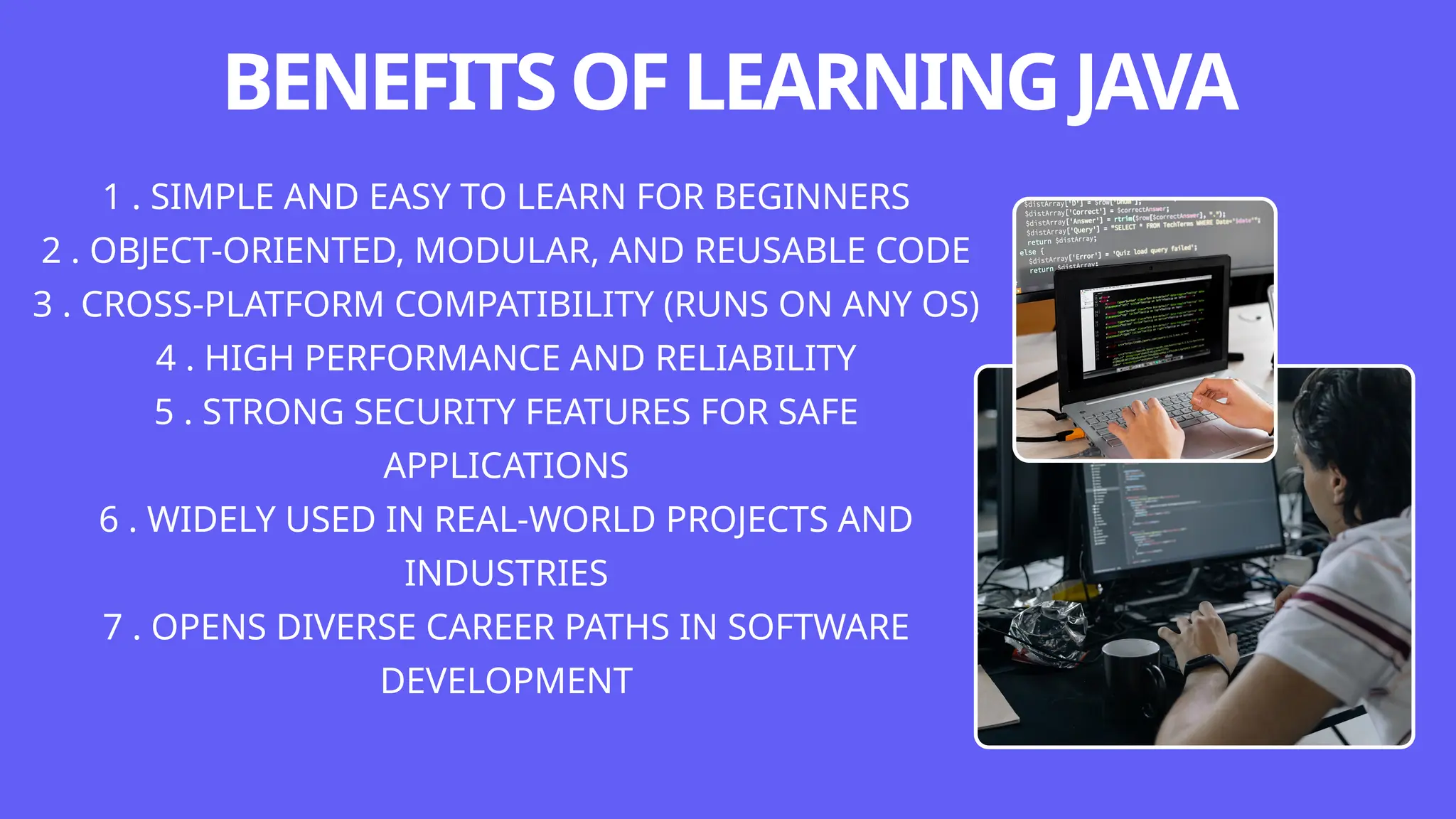 BENEFITSOFLEARNINGJAVA
1 . SIMPLE AND EASY TO LEARN FOR BEGINNERS
2 . OBJECT-ORIENTED, MODULAR, AND REUSABLE CODE
3 . CROSS-PLATFORM COMPATIBILITY (RUNS ON ANY OS)
4 . HIGH PERFORMANCE AND RELIABILITY
5 . STRONG SECURITY FEATURES FOR SAFE
APPLICATIONS
6 . WIDELY USED IN REAL-WORLD PROJECTS AND
INDUSTRIES
7 . OPENS DIVERSE CAREER PATHS IN SOFTWARE
DEVELOPMENT
 