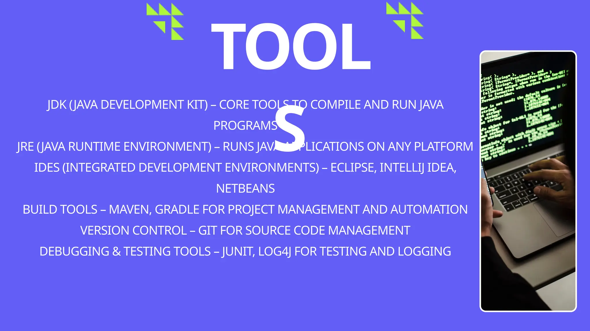 TOOL
S
JDK (JAVA DEVELOPMENT KIT) – CORE TOOLS TO COMPILE AND RUN JAVA
PROGRAMS
JRE (JAVA RUNTIME ENVIRONMENT) – RUNS JAVA APPLICATIONS ON ANY PLATFORM
IDES (INTEGRATED DEVELOPMENT ENVIRONMENTS) – ECLIPSE, INTELLIJ IDEA,
NETBEANS
BUILD TOOLS – MAVEN, GRADLE FOR PROJECT MANAGEMENT AND AUTOMATION
VERSION CONTROL – GIT FOR SOURCE CODE MANAGEMENT
DEBUGGING & TESTING TOOLS – JUNIT, LOG4J FOR TESTING AND LOGGING
 