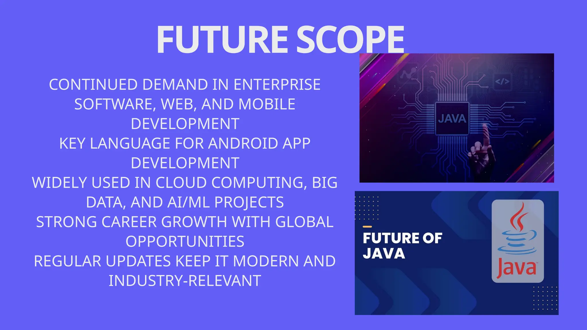 FUTURESCOPE
CONTINUED DEMAND IN ENTERPRISE
SOFTWARE, WEB, AND MOBILE
DEVELOPMENT
KEY LANGUAGE FOR ANDROID APP
DEVELOPMENT
WIDELY USED IN CLOUD COMPUTING, BIG
DATA, AND AI/ML PROJECTS
STRONG CAREER GROWTH WITH GLOBAL
OPPORTUNITIES
REGULAR UPDATES KEEP IT MODERN AND
INDUSTRY-RELEVANT
 