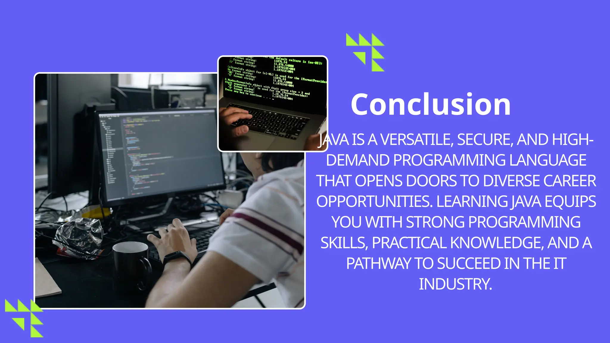 Conclusion
JAVAIS AVERSATILE,SECURE,AND HIGH-
DEMAND PROGRAMMINGLANGUAGE
THAT OPENSDOORS TODIVERSECAREER
OPPORTUNITIES. LEARNING JAVA EQUIPS
YOUWITHSTRONGPROGRAMMING
SKILLS,PRACTICALKNOWLEDGE,AND A
PATHWAYTO SUCCEED INTHEIT
INDUSTRY.
 