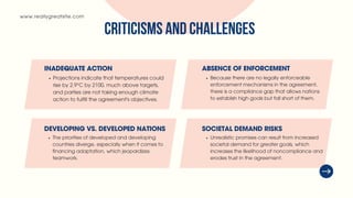 www.reallygreatsite.com
INADEQUATE ACTION
Projections indicate that temperatures could
rise by 2.9°C by 2100, much above targets,
and parties are not taking enough climate
action to fulfill the agreement's objectives.
DEVELOPING VS. DEVELOPED NATIONS
The priorities of developed and developing
countries diverge, especially when it comes to
financing adaptation, which jeopardizes
teamwork.
ABSENCE OF ENFORCEMENT
Because there are no legally enforceable
enforcement mechanisms in the agreement,
there is a compliance gap that allows nations
to establish high goals but fall short of them.
SOCIETAL DEMAND RISKS
Unrealistic promises can result from increased
societal demand for greater goals, which
increases the likelihood of noncompliance and
erodes trust in the agreement.
CRITICISMS AND CHALLENGES
 