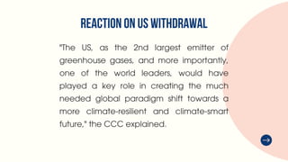 REACTION ON US WITHDRAWAL
"The US, as the 2nd largest emitter of
greenhouse gases, and more importantly,
one of the world leaders, would have
played a key role in creating the much
needed global paradigm shift towards a
more climate-resilient and climate-smart
future," the CCC explained.
 