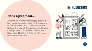 INTRODUCTION
A landmark international treaty adopted
by 196 parties during the 21st Conference
of the Parties (COP21) under the United
Nations Framework Convention on Climate
Change (UNFCCC) in Paris, France, on
December 12, 2015. It entered into force
on 4 November 2016.
Paris Agreement...
 