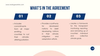 www.reallygreatsite.com
01 02 03
WHAT’S IN THE AGREEMENT
Includes
commitments
from all major
emitting
countries to cut
their climate-
altering pollution.
Provides a pathway
for developed
nations to assist
developing nations
in their climate
mitigation and
adaptation efforts.
creates a framework
for the transparent
monitoring, reporting,
and ratcheting up of
countries’ individual
and collective
climate goals.
 
