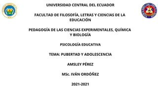 UNIVERSIDAD CENTRAL DEL ECUADOR
FACULTAD DE FILOSOFÍA, LETRAS Y CIENCIAS DE LA
EDUCACIÓN
PEDAGOGÍA DE LAS CIENCIAS EXPERIMENTALES, QUÍMICA
Y BIOLOGÍA
PSICOLOGÍA EDUCATIVA
TEMA: PUBERTAD Y ADOLESCENCIA
AMSLEY PÉREZ
MSc. IVÁN ORDÓÑEZ
2021-2021
 