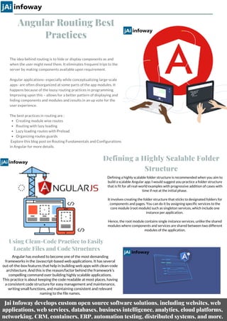 Angular Routing Best
Practices
Creating module wise routes 
Routing with lazy loading 
Lazy loading routes with Preload 
Organizing routes guards
The idea behind routing is to hide or display components as and
when the user might need them. It eliminates frequent trips to the
server by making components available upon requirement.  
Angular applications- especially while conceptualizing large-scale
apps- are often disorganized at some parts of the app modules. It
happens because of the lousy routing practices in programming.
Improving upon this – allows for a better pattern of displaying and
hiding components and modules and results in an up vote for the
user experience. 
The best practices in routing are :
 Explore this blog post on Routing Fundamentals and Configurations
in Angular for more details.
Defining a highly scalable folder structure is recommended when you aim to
build a scalable Angular app. I would suggest you practice a folder structure
that is fit for all real-world examples with progressive addition of cases with
time if not at the initial phase.
It involves creating the folder structure that sticks to designated folders for
components and pages. You can do it by assigning specific services to the
core module (root module) such as singleton services, which include one
instance per application.
Hence, the root module contains single instance services, unlike the shared
modules where components and services are shared between two different
modules of the application.
Defining a Highly Scalable Folder
Structure
Using Clean-Code Practice to Easily
Locate Files and Code Structures
Angular has evolved to become one of the most demanding
frameworks in the Javascript-based web applications. It has several
out-of-the-box features that help in building web apps with clean-code
architecture. And this is the reason/factor behind the framework’s
compelling command over building highly scalable applications.
This practice is about keeping the code readable at most places, having
a consistent code structure for easy management and maintenance,
writing small functions, and maintaining consistent and relevant
naming to the file names.
Jai Infoway develops custom open source software solutions, including websites, web
applications, web services, databases, business intelligence, analytics, cloud platforms,
networking, CRM, containers, ERP, automation testing, distributed systems, and more.
 