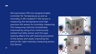 Microprocessor PID non programmable
controller for Temperature as well as
Humidity in RE models.P.T 100 sensor is
measuring the temperature and high
precision RH sensor for humidity measuring.
The measuring method considerably
improved by using of an continuously
wetted humidity sensor and this type
wetting effects the self cleaning procedure
of the sensor and vastly improving the
service life. Light intensity measuring sensor,
Co2 Sensor.
10
 