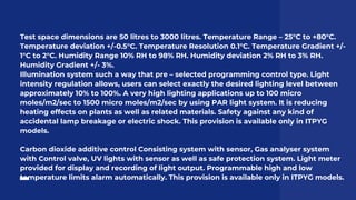 Test space dimensions are 50 litres to 3000 litres. Temperature Range – 25°C to +80°C.
Temperature deviation +/-0.5°C. Temperature Resolution 0.1°C. Temperature Gradient +/-
1°C to 2°C. Humidity Range 10% RH to 98% RH. Humidity deviation 2% RH to 3% RH.
Humidity Gradient +/- 3%.
Illumination system such a way that pre – selected programming control type. Light
intensity regulation allows, users can select exactly the desired lighting level between
approximately 10% to 100%. A very high lighting applications up to 100 micro
moles/m2/sec to 1500 micro moles/m2/sec by using PAR light system. It is reducing
heating effects on plants as well as related materials. Safety against any kind of
accidental lamp breakage or electric shock. This provision is available only in ITPYG
models.
Carbon dioxide additive control Consisting system with sensor, Gas analyser system
with Control valve, UV lights with sensor as well as safe protection system. Light meter
provided for display and recording of light output. Programmable high and low
temperature limits alarm automatically. This provision is available only in ITPYG models.
 
