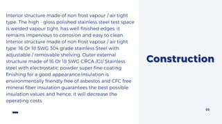 ConstructionConstruction
Interior structure made of non frost vapour / air tight
type. The high - gloss polished stainless steel test space
is welded vapour tight, has well finished edges. it
remains impervious to corrosion and easy to clean.
Interior structure made of non frost vapour / air tight
type. 16 Or 18 SWG 304 grade stainless Steel with
adjustable / removable shelving. Outer external
structure made of 16 Or 18 SWG CRCA /GI/ Stainless
steel with electrostatic powder super fine coating
finishing for a good appearance.Insulation is
environmentally friendly free of asbestos and CFC free
mineral fiber insulation guarantees the best possible
insulation values and hence, it will decrease the
operating costs.
05
 