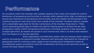 PerformancePerformance
Air circulation within the chamber with suitable capacity of fan motor and impeller for uniform
distribution of temperature and humidity to maintain within desired limits. High circulating air rates
ensure even distribution of temperature and humidity. Only the impeller will be exposed in the
conditioning plenum with drive motor from outside of the chamber. Condition plenum covered
with a detachable type sheet for friendly maintenance of the chamber. Noise level is < 70db.
Quick responding jacket type air heaters are used for heating system to achieve the set value
temperature. Highly uniform temperature distribution minimises variations in test results over
multiple specimens. Air heaters are placed in such manner that, there is no direct heat radiation
from the heaters on to the test specimen.
Direct vaporisation humidification system with low pressure steam vapour is
used for stimulating the required humidity. Reservoir with automatic float switch for maintain at
appropriate level for continuous water supply to the humidity tank.A refrigeration based de-
Humidification system provided for avoid the condensation forming on test specimen as well as
control the lower relative humidity.
07
 