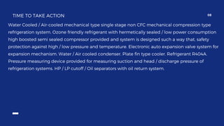 TIME TO TAKE ACTION 08
Water Cooled / Air-cooled mechanical type single stage non CFC mechanical compression type
refrigeration system. Ozone friendly refrigerant with hermetically sealed / low power consumption
high boosted semi sealed compressor provided and system is designed such a way that, safety
protection against high / low pressure and temperature. Electronic auto expansion valve system for
expansion mechanism. Water / Air cooled condenser. Plate fin type cooler. Refrigerant R404A.
Pressure measuring device provided for measuring suction and head / discharge pressure of
refrigeration systems. HP / LP cutoff / Oil separators with oil return system.
 