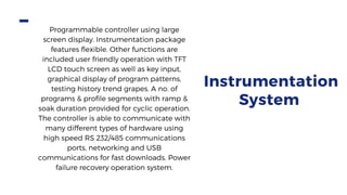 Instrumentation
System
Programmable controller using large
screen display. Instrumentation package
features flexible. Other functions are
included user friendly operation with TFT
LCD touch screen as well as key input,
graphical display of program patterns,
testing history trend grapes. A no. of
programs & profile segments with ramp &
soak duration provided for cyclic operation.
The controller is able to communicate with
many different types of hardware using
high speed RS 232/485 communications
ports, networking and USB
communications for fast downloads. Power
failure recovery operation system.
 