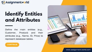 www.assignment.world.com
Identify Entities
and Attributes
Define the main entities (e.g.,
Customer, Product) and their
attributes (e.g., Name, ID, Price) to
represent database tables.
CONTINUE
 
