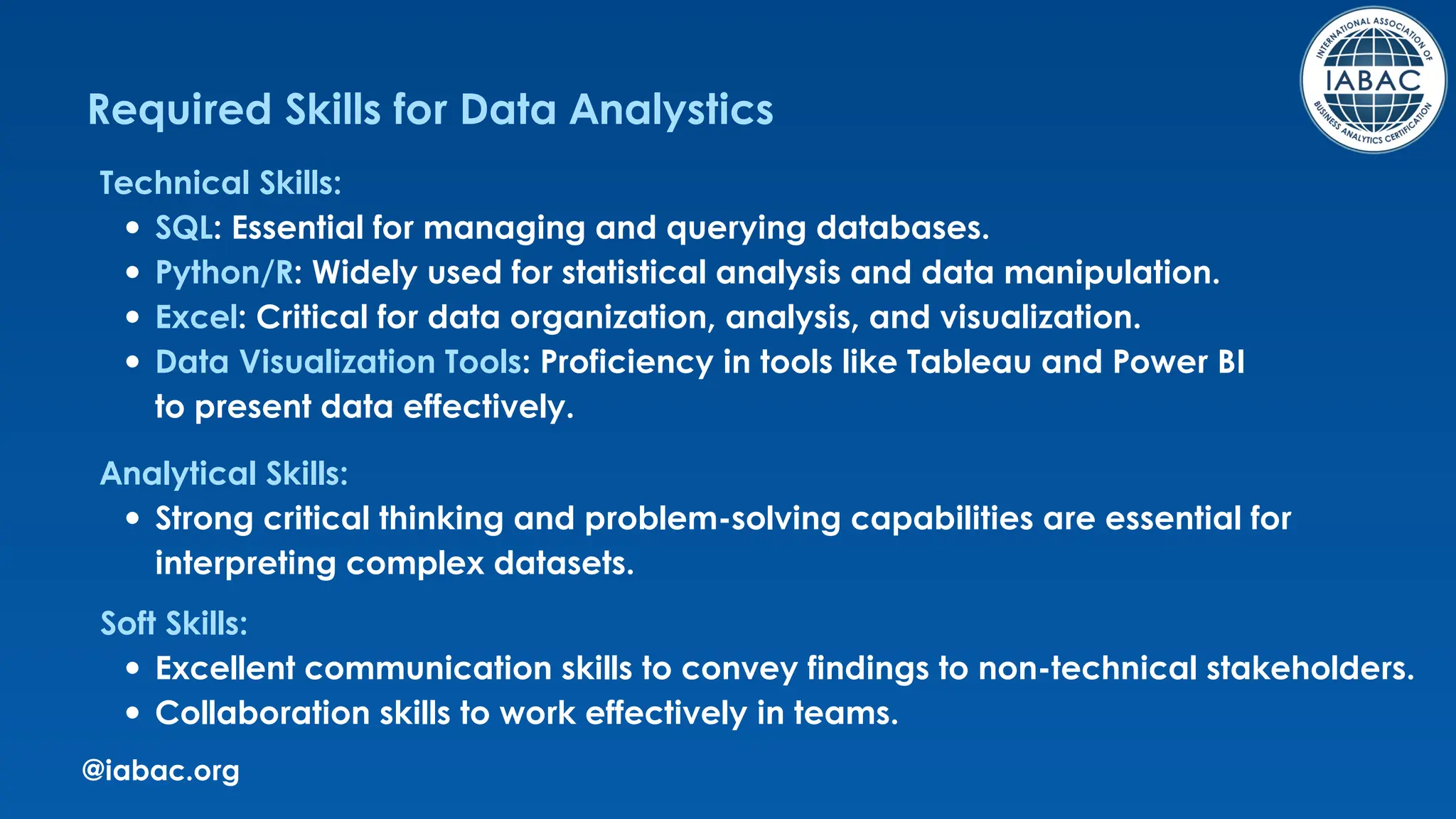 @iabac.org
Required Skills for Data Analystics
Technical Skills:
SQL: Essential for managing and querying databases.
Python/R: Widely used for statistical analysis and data manipulation.
Excel: Critical for data organization, analysis, and visualization.
Data Visualization Tools: Proficiency in tools like Tableau and Power BI
to present data effectively.
Analytical Skills:
Strong critical thinking and problem-solving capabilities are essential for
interpreting complex datasets.
Soft Skills:
Excellent communication skills to convey findings to non-technical stakeholders.
Collaboration skills to work effectively in teams.
 