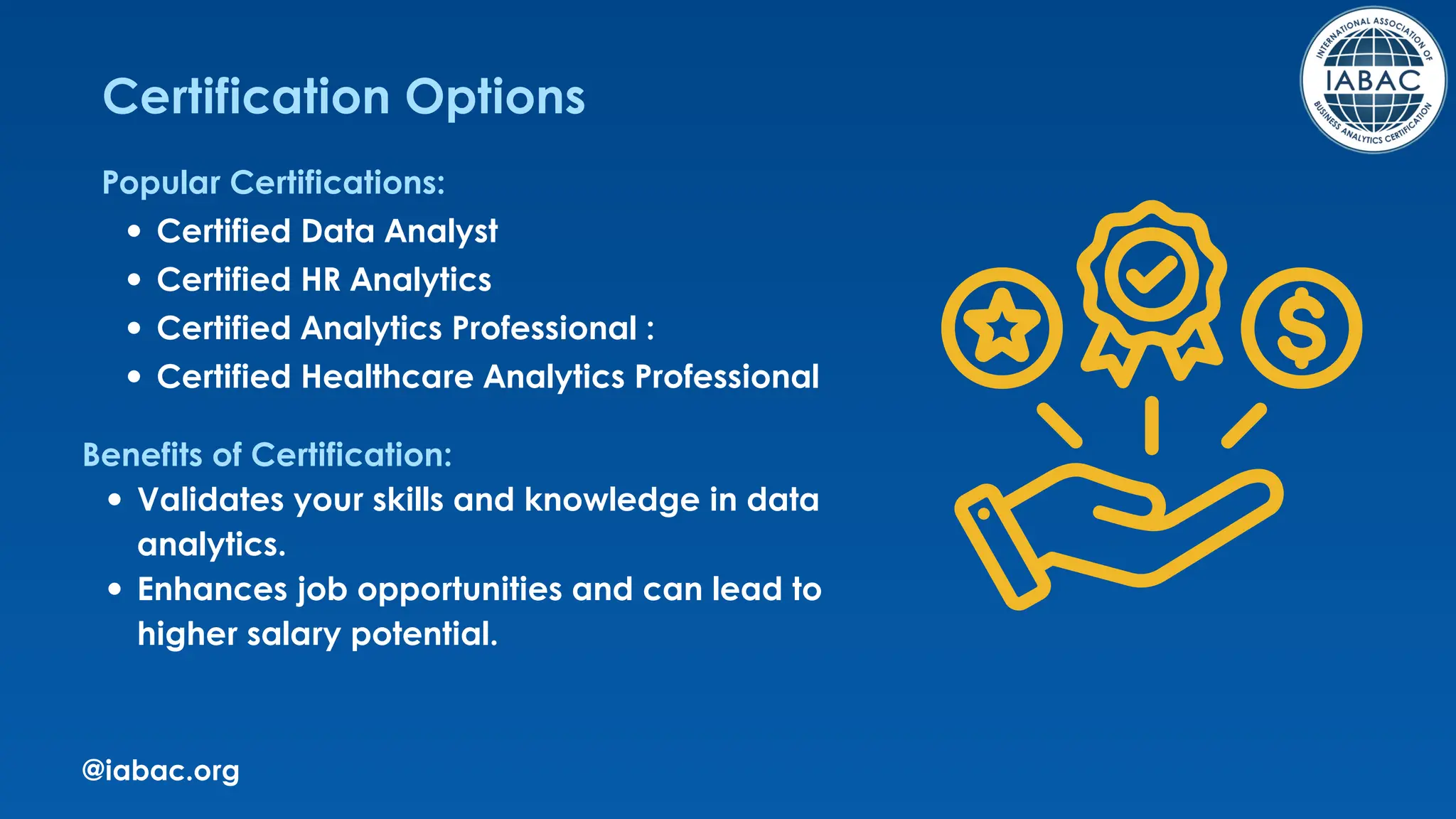 @iabac.org
Certification Options
Popular Certifications:
Certified Data Analyst
Certified HR Analytics
Certified Analytics Professional :
Certified Healthcare Analytics Professional
Benefits of Certification:
Validates your skills and knowledge in data
analytics.
Enhances job opportunities and can lead to
higher salary potential.
 