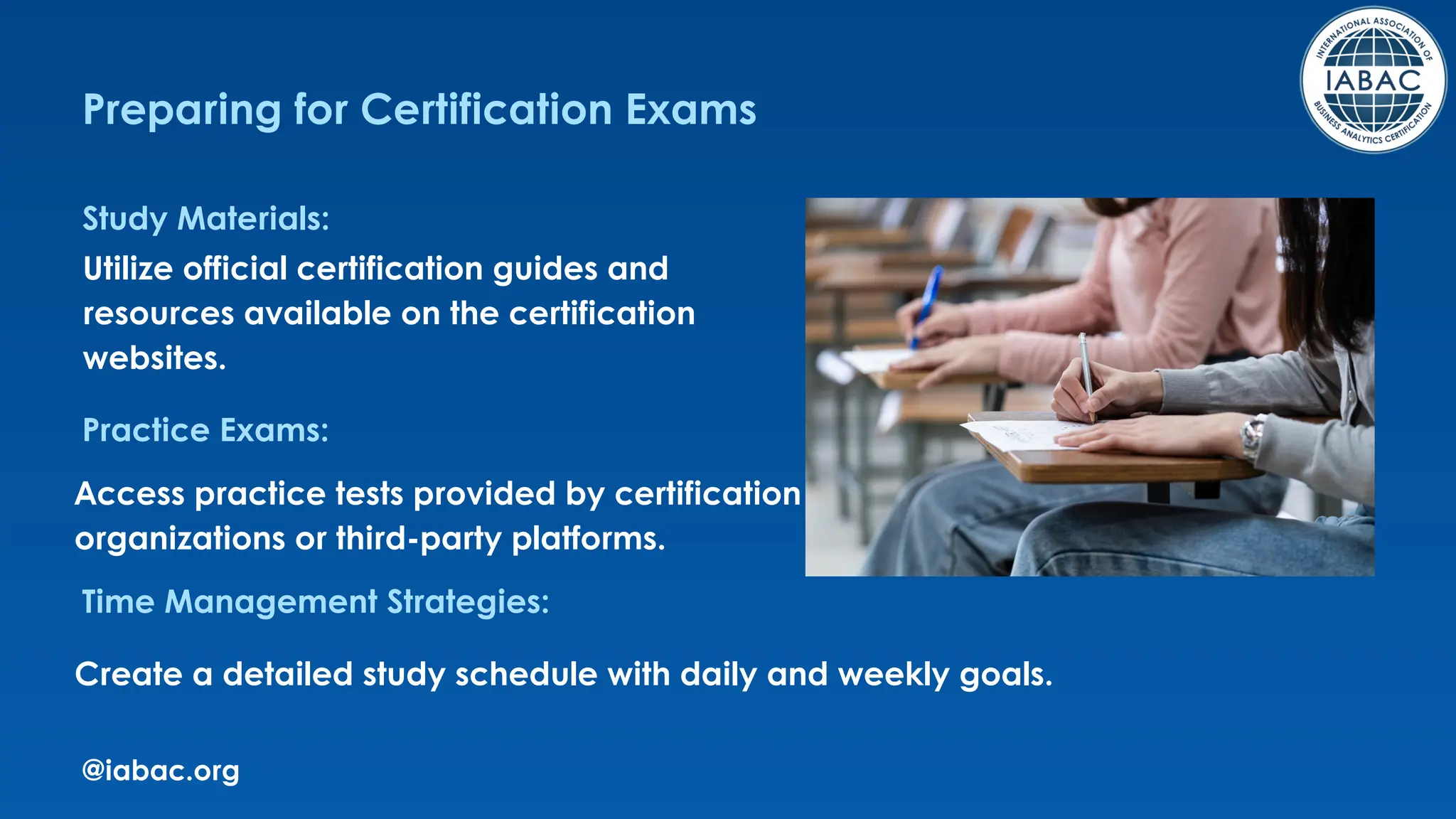 @iabac.org
Preparing for Certification Exams
Study Materials:
Practice Exams:
Time Management Strategies:
Utilize official certification guides and
resources available on the certification
websites.
Access practice tests provided by certification
organizations or third-party platforms.
Create a detailed study schedule with daily and weekly goals.
 