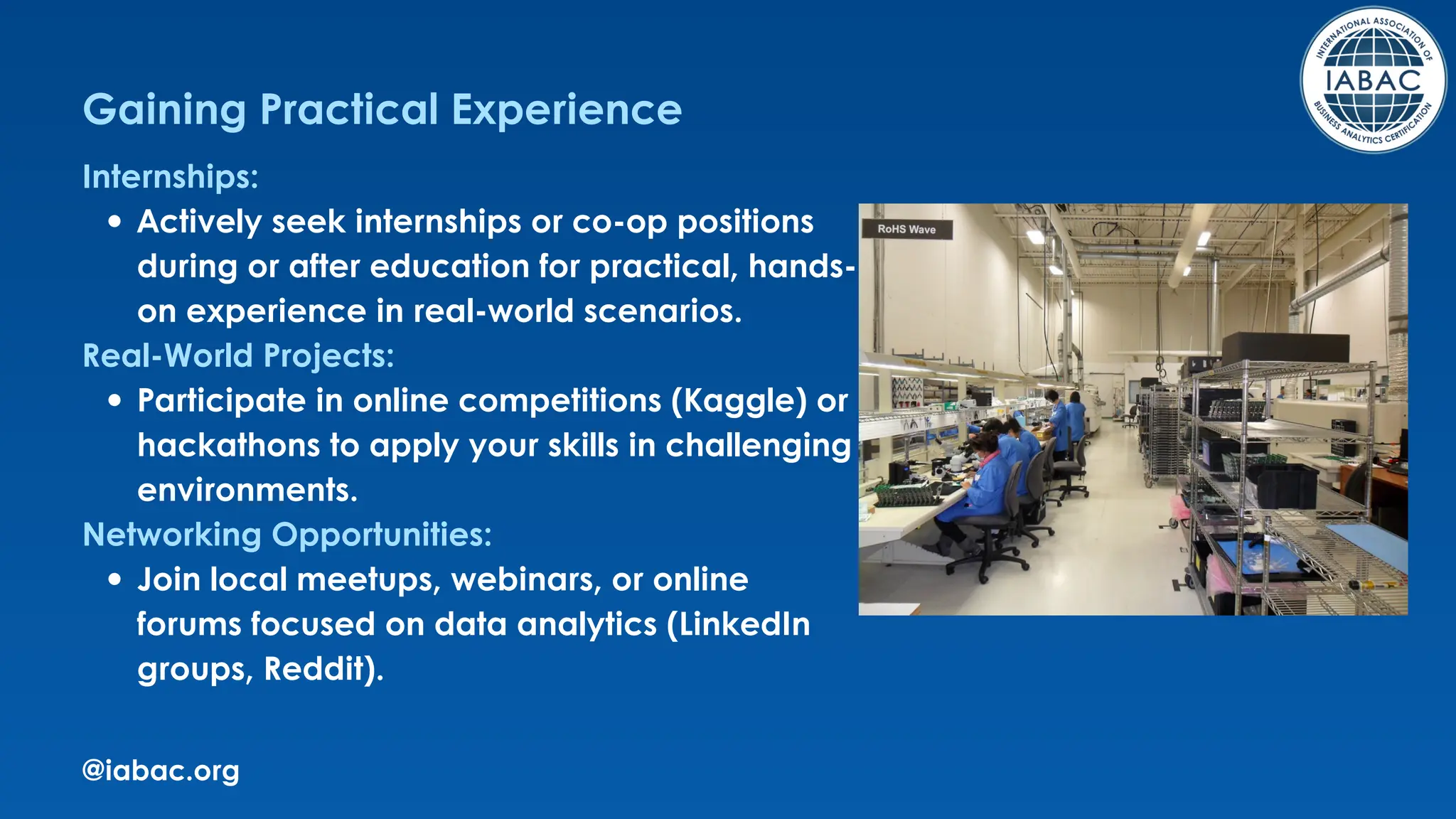 @iabac.org
Gaining Practical Experience
Internships:
Actively seek internships or co-op positions
during or after education for practical, hands-
on experience in real-world scenarios.
Real-World Projects:
Participate in online competitions (Kaggle) or
hackathons to apply your skills in challenging
environments.
Networking Opportunities:
Join local meetups, webinars, or online
forums focused on data analytics (LinkedIn
groups, Reddit).
 