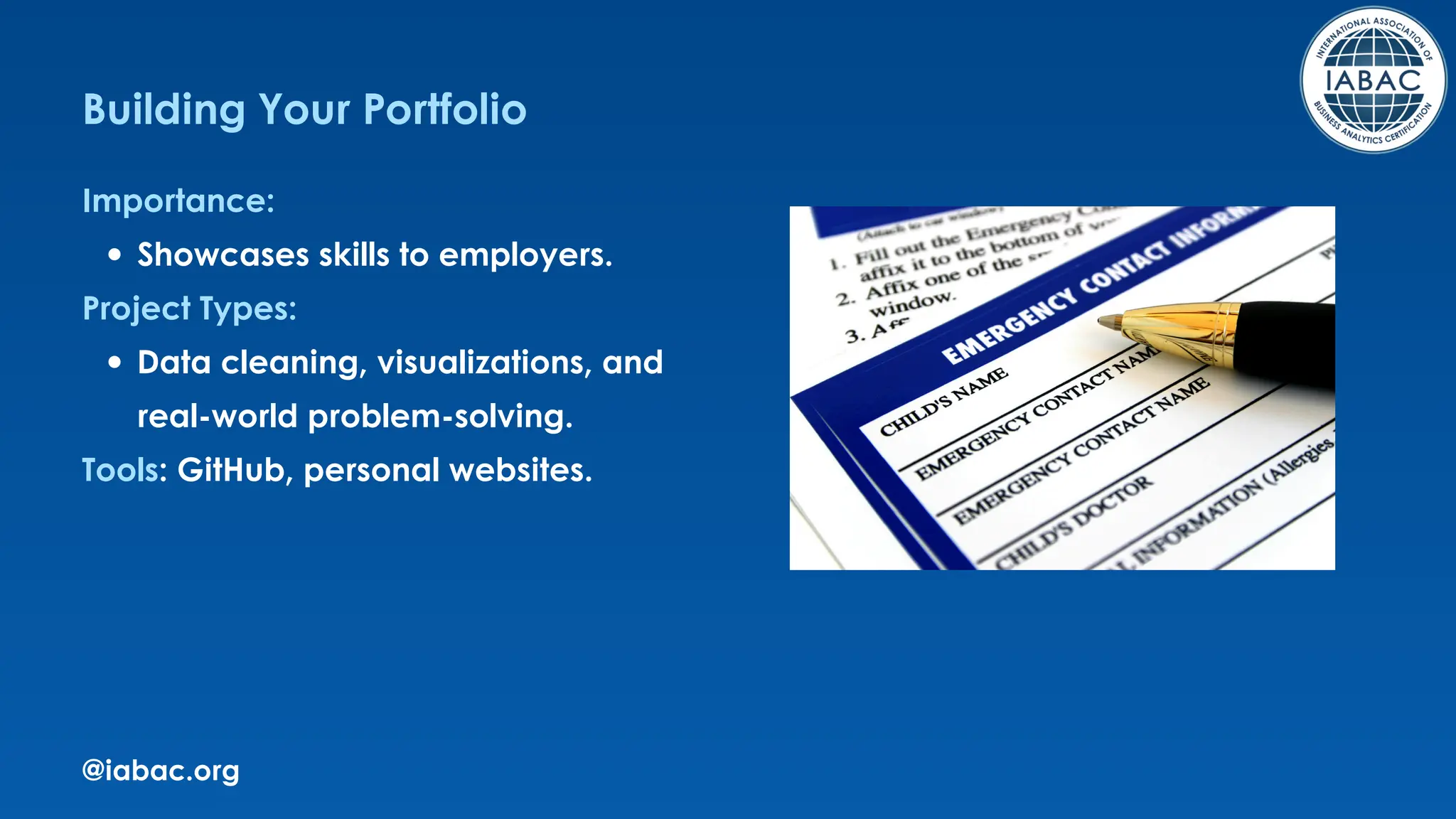 @iabac.org
Building Your Portfolio
Importance:
Showcases skills to employers.
Project Types:
Data cleaning, visualizations, and
real-world problem-solving.
Tools: GitHub, personal websites.
 