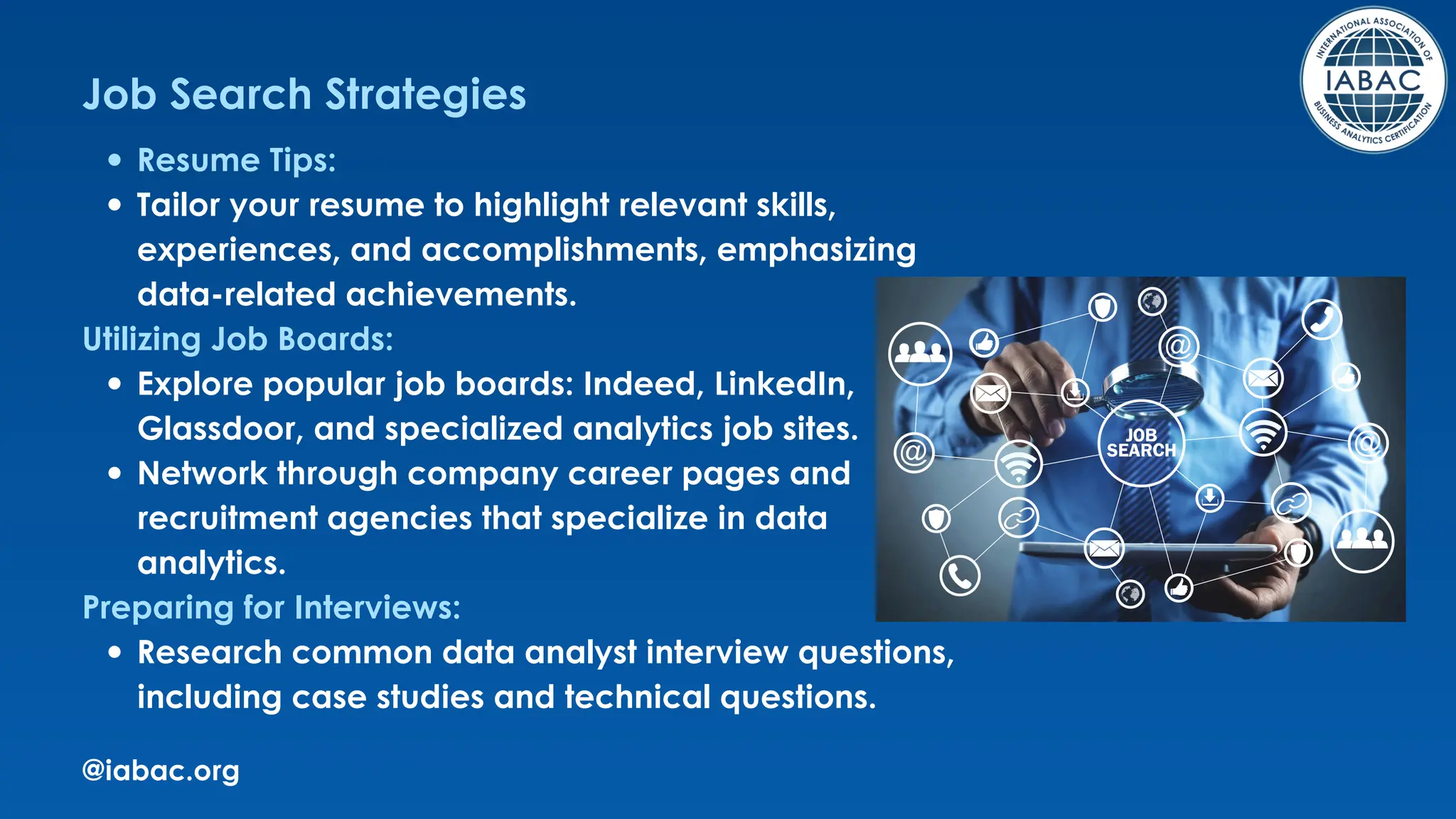 @iabac.org
Job Search Strategies
Resume Tips:
Tailor your resume to highlight relevant skills,
experiences, and accomplishments, emphasizing
data-related achievements.
Utilizing Job Boards:
Explore popular job boards: Indeed, LinkedIn,
Glassdoor, and specialized analytics job sites.
Network through company career pages and
recruitment agencies that specialize in data
analytics.
Preparing for Interviews:
Research common data analyst interview questions,
including case studies and technical questions.
 