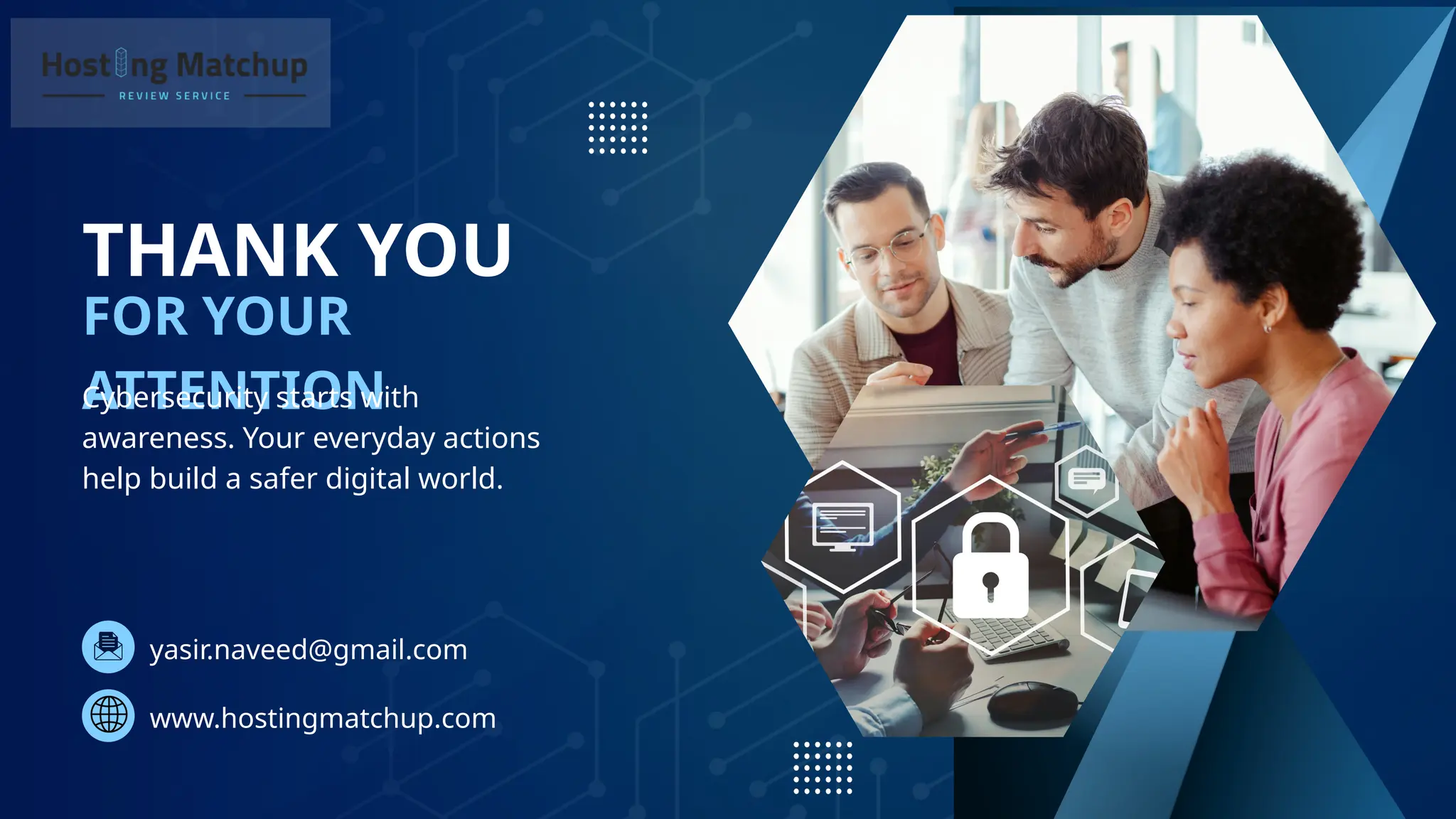 THANK YOU
FOR YOUR
ATTENTION
Cybersecurity starts with
awareness. Your everyday actions
help build a safer digital world.
yasir.naveed@gmail.com
www.hostingmatchup.com
 