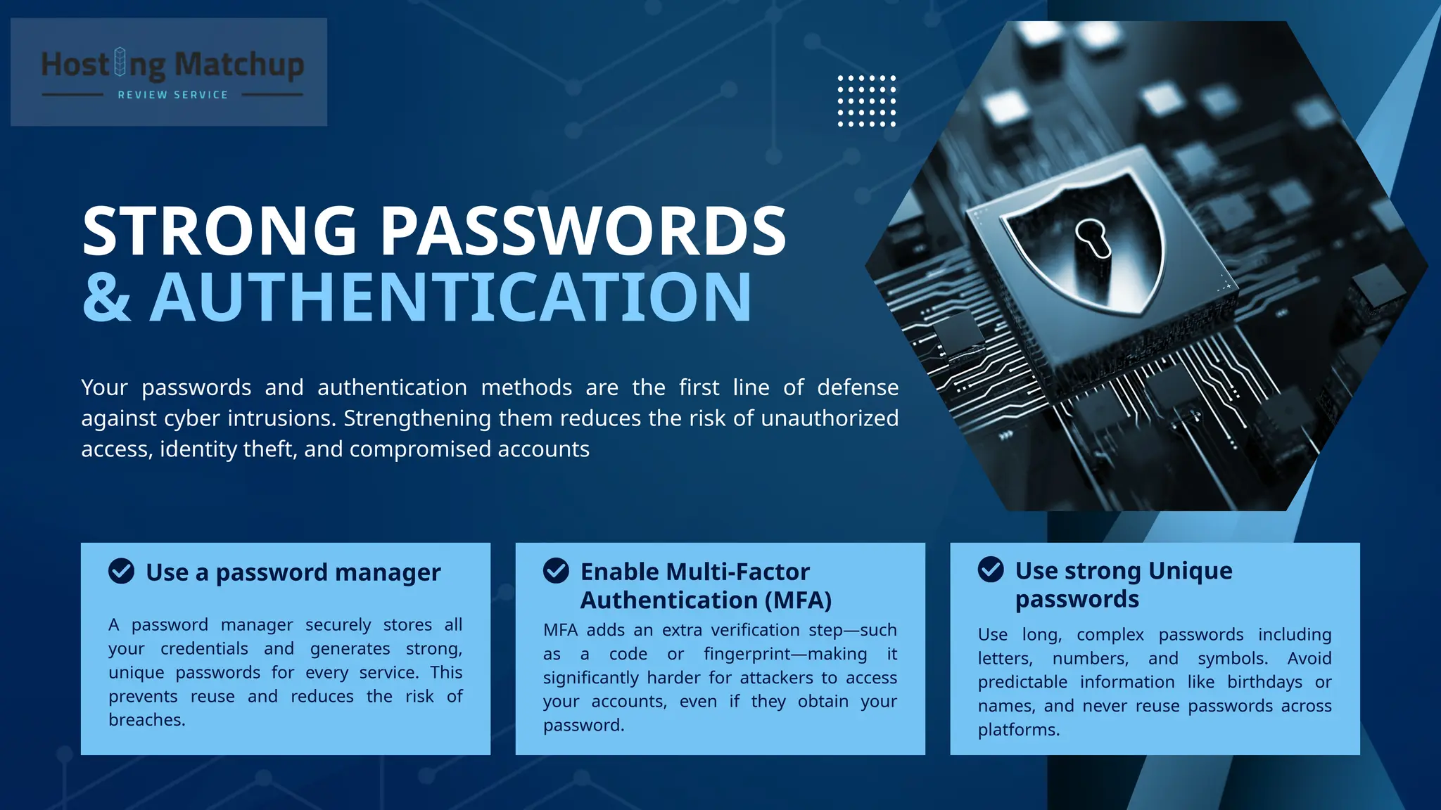 & AUTHENTICATION
STRONG PASSWORDS
Your passwords and authentication methods are the first line of defense
against cyber intrusions. Strengthening them reduces the risk of unauthorized
access, identity theft, and compromised accounts
A password manager securely stores all
your credentials and generates strong,
unique passwords for every service. This
prevents reuse and reduces the risk of
breaches.
MFA adds an extra verification step—such
as a code or fingerprint—making it
significantly harder for attackers to access
your accounts, even if they obtain your
password.
Use a password manager Enable Multi-Factor
Authentication (MFA)
Use long, complex passwords including
letters, numbers, and symbols. Avoid
predictable information like birthdays or
names, and never reuse passwords across
platforms.
Use strong Unique
passwords
 