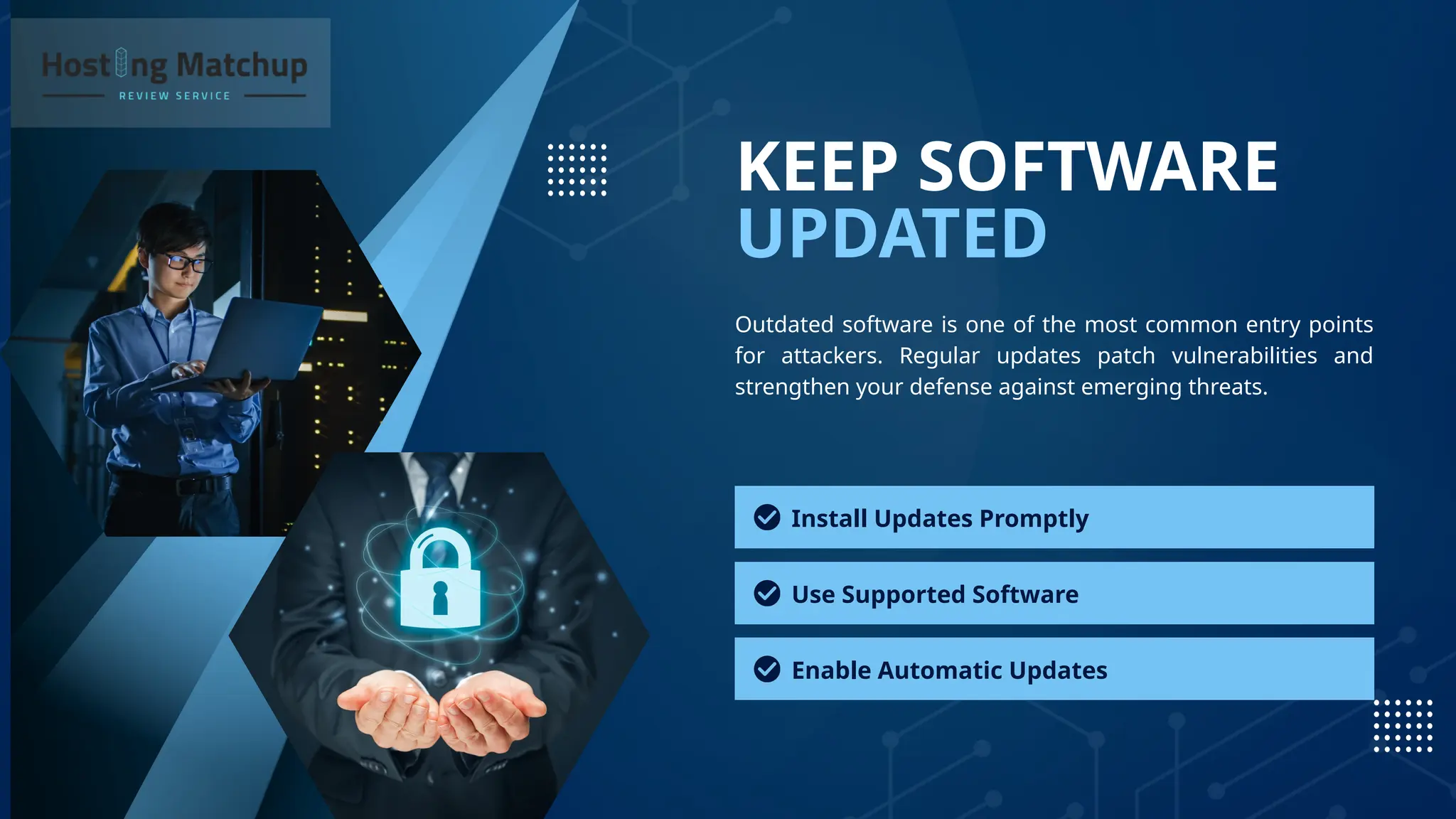 UPDATED
KEEP SOFTWARE
Outdated software is one of the most common entry points
for attackers. Regular updates patch vulnerabilities and
strengthen your defense against emerging threats.
Install Updates Promptly
Use Supported Software
Enable Automatic Updates
 