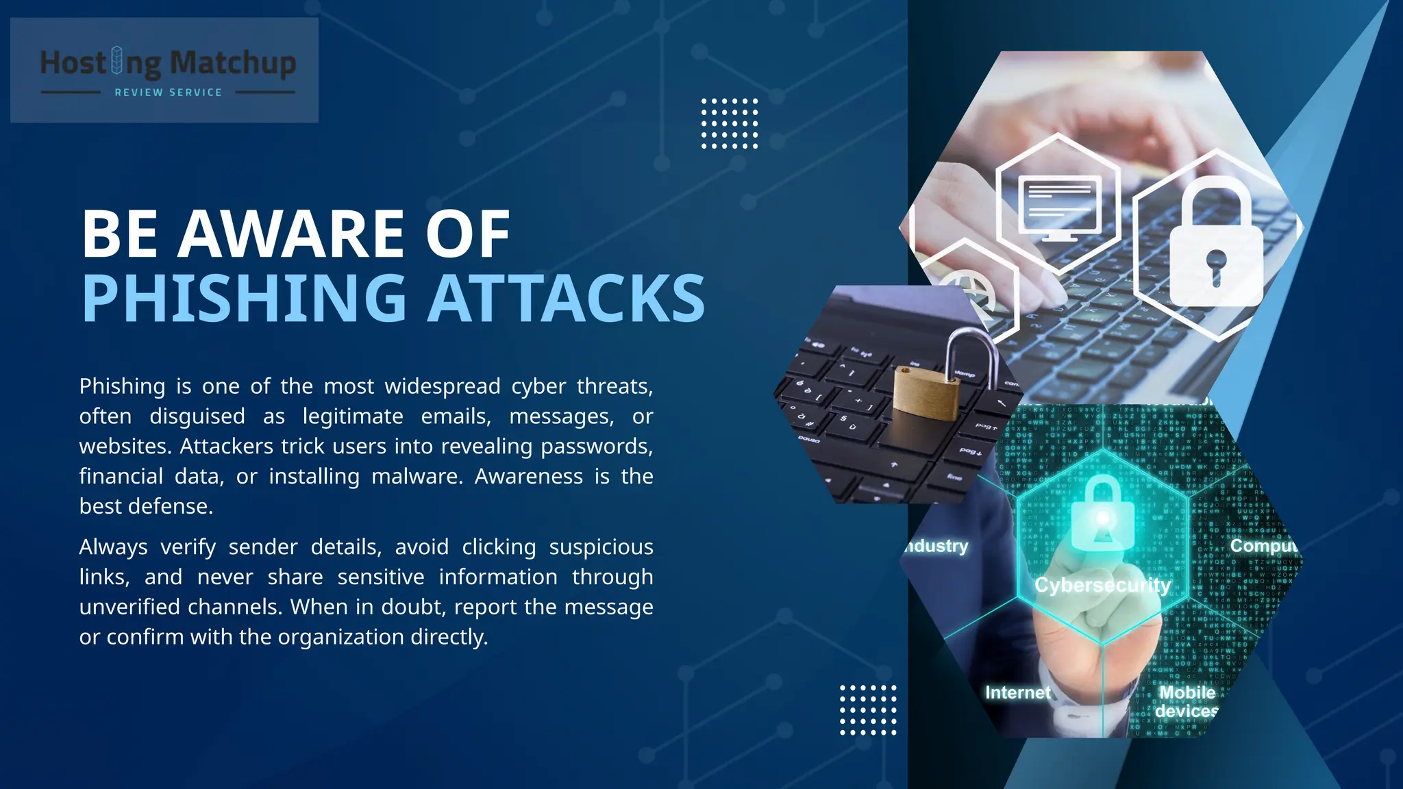 PHISHING ATTACKS
BE AWARE OF
Phishing is one of the most widespread cyber threats,
often disguised as legitimate emails, messages, or
websites. Attackers trick users into revealing passwords,
financial data, or installing malware. Awareness is the
best defense.
Always verify sender details, avoid clicking suspicious
links, and never share sensitive information through
unverified channels. When in doubt, report the message
or confirm with the organization directly.
 