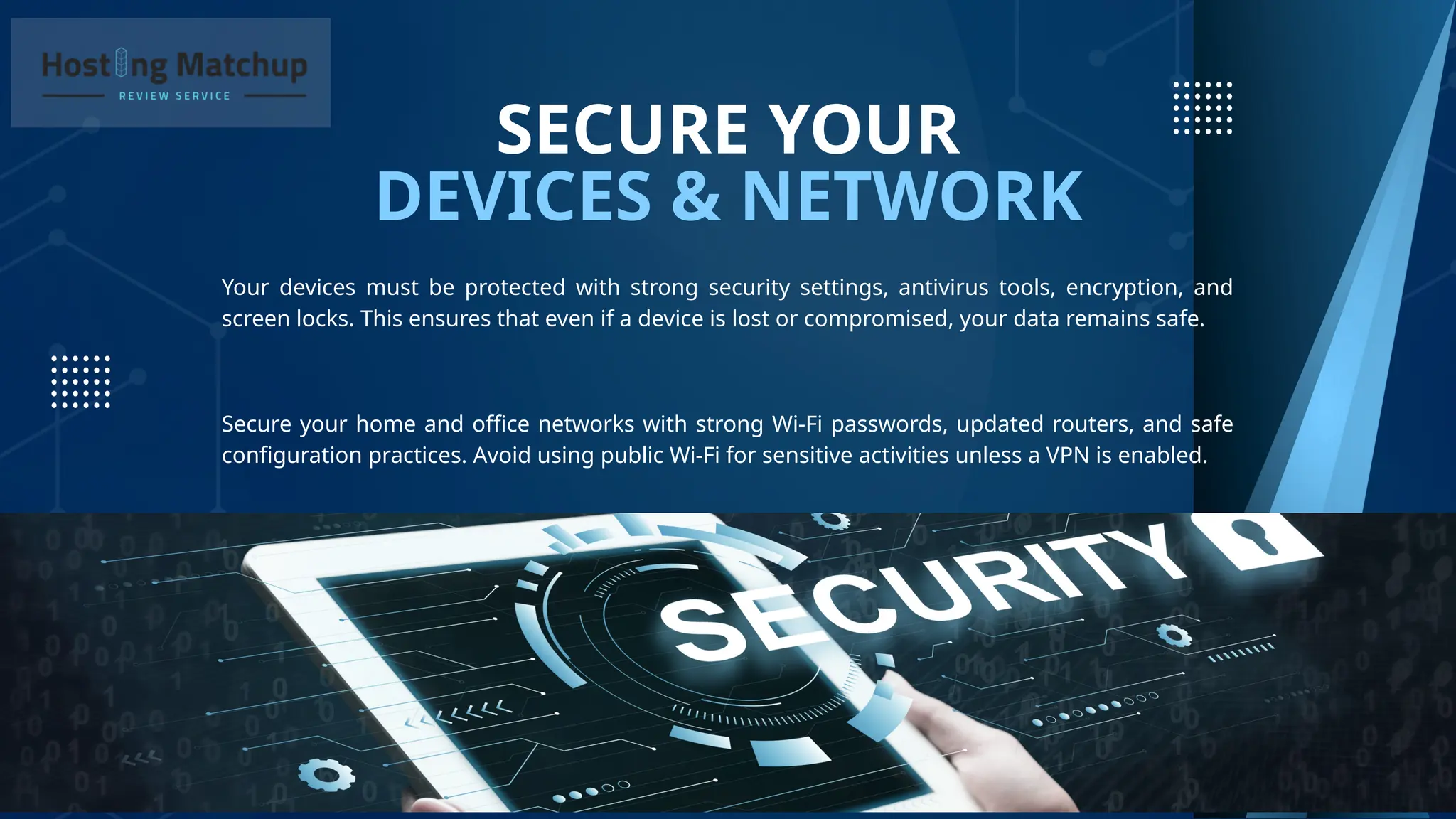 DEVICES & NETWORK
SECURE YOUR
Your devices must be protected with strong security settings, antivirus tools, encryption, and
screen locks. This ensures that even if a device is lost or compromised, your data remains safe.
Secure your home and office networks with strong Wi-Fi passwords, updated routers, and safe
configuration practices. Avoid using public Wi-Fi for sensitive activities unless a VPN is enabled.
 