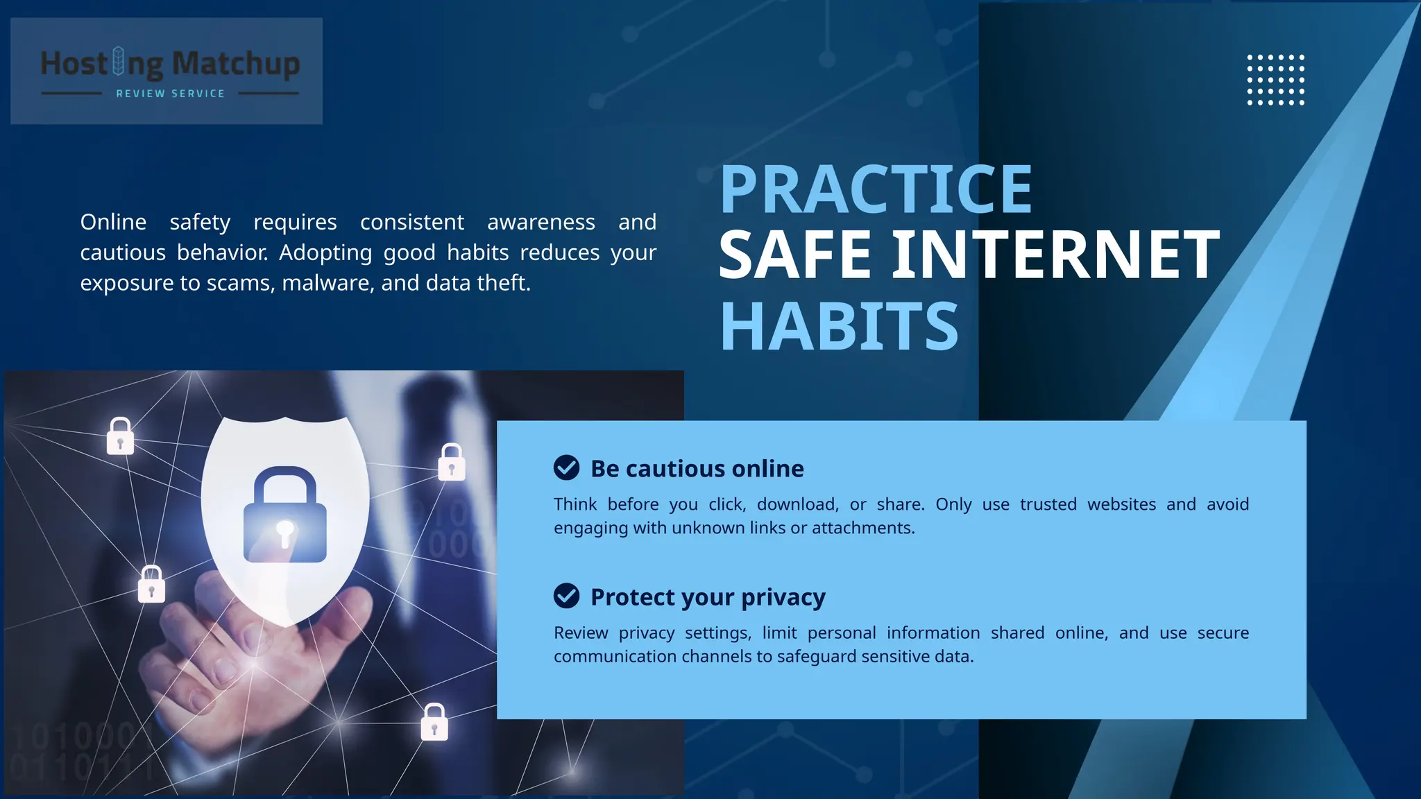 SAFE INTERNET
HABITS
PRACTICE
Online safety requires consistent awareness and
cautious behavior. Adopting good habits reduces your
exposure to scams, malware, and data theft.
Be cautious online
Protect your privacy
Think before you click, download, or share. Only use trusted websites and avoid
engaging with unknown links or attachments.
Review privacy settings, limit personal information shared online, and use secure
communication channels to safeguard sensitive data.
 