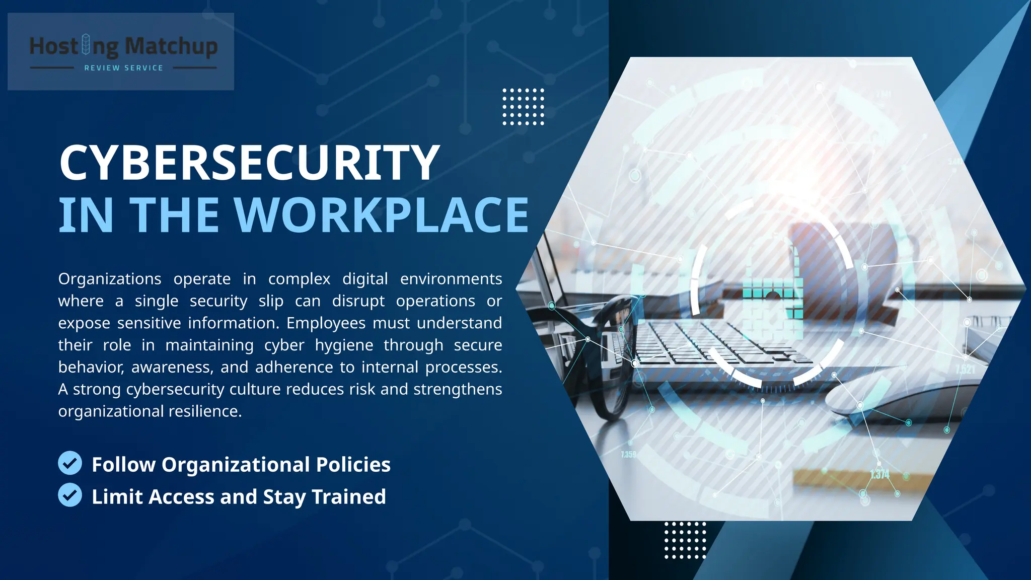 CYBERSECURITY
IN THE WORKPLACE
Organizations operate in complex digital environments
where a single security slip can disrupt operations or
expose sensitive information. Employees must understand
their role in maintaining cyber hygiene through secure
behavior, awareness, and adherence to internal processes.
A strong cybersecurity culture reduces risk and strengthens
organizational resilience.
Follow Organizational Policies
Limit Access and Stay Trained
 