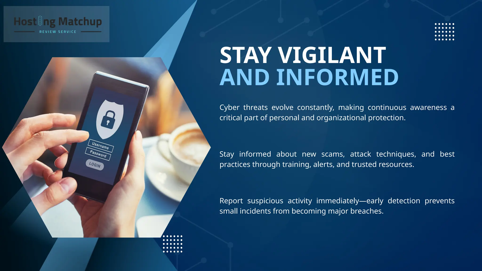 AND INFORMED
STAY VIGILANT
Cyber threats evolve constantly, making continuous awareness a
critical part of personal and organizational protection.
Stay informed about new scams, attack techniques, and best
practices through training, alerts, and trusted resources.
Report suspicious activity immediately—early detection prevents
small incidents from becoming major breaches.
 