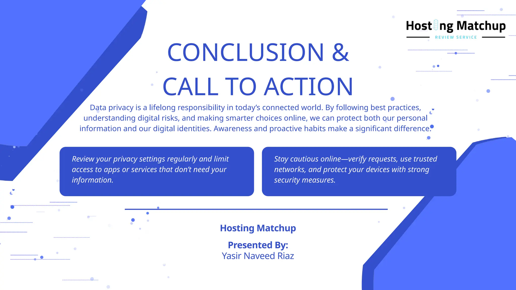 CONCLUSION &
CALL TO ACTION
Yasir Naveed Riaz
Presented By:
Hosting Matchup
Data privacy is a lifelong responsibility in today’s connected world. By following best practices,
understanding digital risks, and making smarter choices online, we can protect both our personal
information and our digital identities. Awareness and proactive habits make a significant difference.
Review your privacy settings regularly and limit
access to apps or services that don’t need your
information.
Stay cautious online—verify requests, use trusted
networks, and protect your devices with strong
security measures.
 