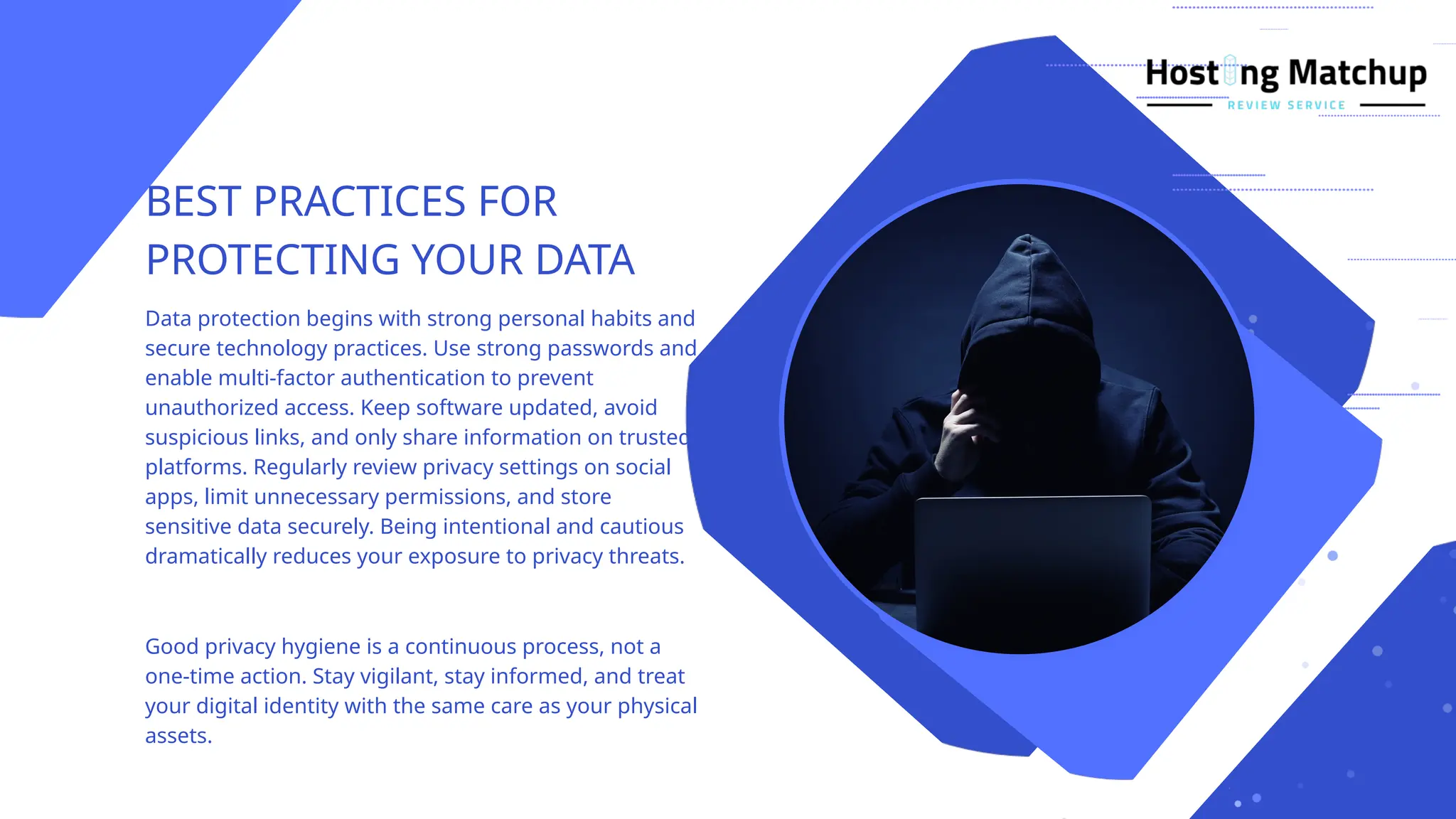 BEST PRACTICES FOR
PROTECTING YOUR DATA
Data protection begins with strong personal habits and
secure technology practices. Use strong passwords and
enable multi-factor authentication to prevent
unauthorized access. Keep software updated, avoid
suspicious links, and only share information on trusted
platforms. Regularly review privacy settings on social
apps, limit unnecessary permissions, and store
sensitive data securely. Being intentional and cautious
dramatically reduces your exposure to privacy threats.
Good privacy hygiene is a continuous process, not a
one-time action. Stay vigilant, stay informed, and treat
your digital identity with the same care as your physical
assets.
 