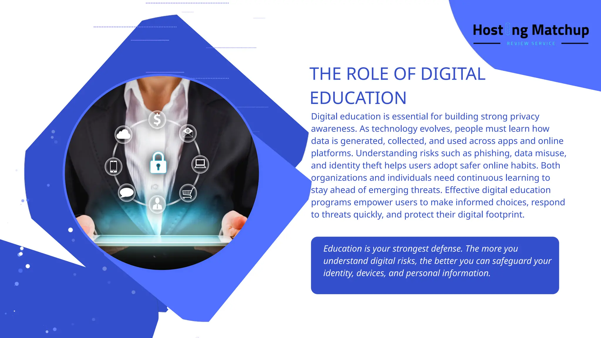 THE ROLE OF DIGITAL
EDUCATION
Education is your strongest defense. The more you
understand digital risks, the better you can safeguard your
identity, devices, and personal information.
Digital education is essential for building strong privacy
awareness. As technology evolves, people must learn how
data is generated, collected, and used across apps and online
platforms. Understanding risks such as phishing, data misuse,
and identity theft helps users adopt safer online habits. Both
organizations and individuals need continuous learning to
stay ahead of emerging threats. Effective digital education
programs empower users to make informed choices, respond
to threats quickly, and protect their digital footprint.
 