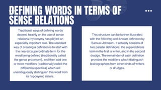 DEFINING WORDS IN TERMS OF
SENSE RELATIONS
Traditional ways of defining words
depend heavily on the use of sense
relations; hyponymy has played an
especially important role. The standard
way of creating a definition is to start with
the nearest superordinate term for the
word being defined (traditionally called
the genus proximum), and then add one
or more modifiers (traditionally called the
differentia specifica) which will
unambiguously distinguish this word from
its hyponymic sisters.
Another approach is extensional
definitions, which specify the
denotation of a word rather than its
sense. For instance, "New England"
refers to specific states in the
northeastern United States, while
"cat" describes a family of
carnivorous mammals. Some modern
dictionaries, like COBUILD, use full
sentence definitions, such as defining
"confidential" as information meant to
be kept secret or private.
This structure can be further illustrated
with the following well-known definition by
Samuel Johnson . It actually consists of
two parallel definitions; the superordinate
term in the first is writer, and in the second
drudge. The remainder of each definition
provides the modifiers which distinguish
lexicographers from other kinds of writers
or drudges.
 