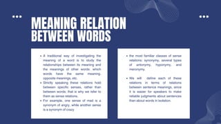 MEANING RELATION
BETWEEN WORDS
A traditional way of investigating the
meaning of a word is to study the
relationships between its meaning and
the meanings of other words: which
words have the same meaning,
opposite meanings, etc.
Strictly speaking these relations hold
between specific senses, rather than
between words; that is why we refer to
them as sense relations.
For example, one sense of mad is a
synonym of angry, while another sense
is a synonym of crazy
the most familiar classes of sense
relations: synonymy, several types
of antonymy, hyponymy, and
meronymy.
We will define each of these
relations in terms of relations
between sentence meanings, since
it is easier for speakers to make
reliable judgments about sentences
than about words in isolation.
 
