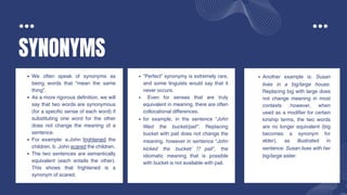 SYNONYMS
We often speak of synonyms as
being words that “mean the same
thing”.
As a more rigorous definition, we will
say that two words are synonymous
(for a specific sense of each word) if
substituting one word for the other
does not change the meaning of a
sentence.
For example: a.John frightened the
children. b. John scared the children.
The two sentences are semantically
equivalent (each entails the other).
This shows that frightened is a
synonym of scared.
“Perfect” synonymy is extremely rare,
and some linguists would say that it
never occurs.
Even for senses that are truly
equivalent in meaning, there are often
collocational differences.
for example, in the sentence “John
filled the bucket/pail”. Replacing
bucket with pail does not change the
meaning. however in sentence “John
kicked the bucket/ ⁇ pail”, the
idiomatic meaning that is possible
with bucket is not available with pail.
Another example is: Susan
lives in a big/large house.
Replacing big with large does
not change meaning in most
contexts .however, when
used as a modifier for certain
kinship terms, the two words
are no longer equivalent (big
becomes a synonym for
elder), as illustrated in
sentence: Susan lives with her
big/large sister.
 