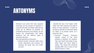 ANTONYMS
Antonyms are words that have opposite
meanings, but the concept of "opposite" is
nuanced and does not simply imply that the
words are as different as possible. To
understand antonymy more deeply, we can
explore the characteristics that define
antonyms and the different types of
antonyms that exist.
Key Characteristics of Antonyms
Shared Context: Antonyms often share
similar collocations and contexts. For
example, the words "big" and "small"
can both
describe the size of an object, while
"dead" and "alive" pertain to the state of
being of living organisms. It would be
unusual to describe an inanimate object
as "dead" in its primary sense, as it
cannot be "alive."
Common Property: Antonyms
express values of the same
property or attribute. For instance,
"big" and "small" both relate to size,
while "dead" and "alive" relate to
vitality. This means that antonyms
typically differ only in terms of one
specific feature or value.
 