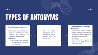 TYPES OF ANTONYMS
These pairs represent opposite
ends of a continuum or scale,
allowing for degrees of
difference between them.
Examples:
Big / Small: Size can vary,
with options like medium or
tiny in between.
Scalar (Gradable) Antonyms:
Hot / Cold:
Temperature can be
described in various
degrees, such as
warm or cool.
These pairs express discrete
values, meaning that one term
excludes the other. There are no
degrees or middle ground.
Examples:
Alive / Dead: An organism is
either alive or dead; there is no
in-between state.
Complementary (Simple)
Antonyms:
 