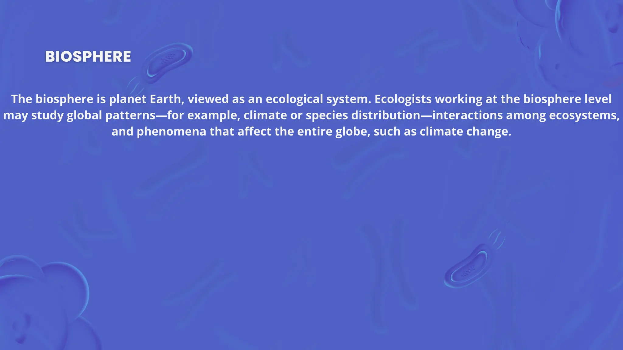 The biosphere is planet Earth, viewed as an ecological system. Ecologists working at the biosphere level
may study global patterns—for example, climate or species distribution—interactions among ecosystems,
and phenomena that affect the entire globe, such as climate change.
 