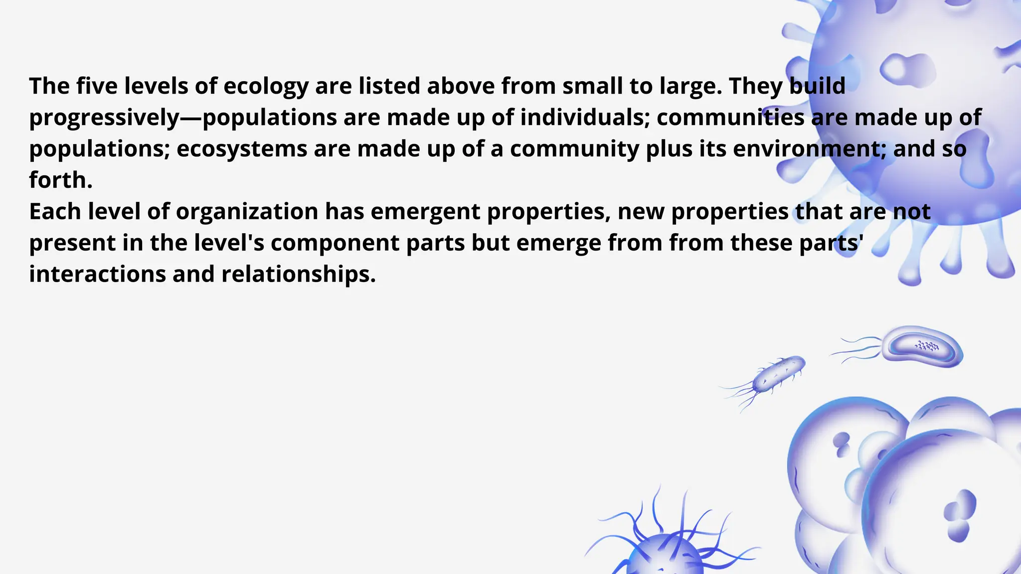 The five levels of ecology are listed above from small to large. They build
progressively—populations are made up of individuals; communities are made up of
populations; ecosystems are made up of a community plus its environment; and so
forth.
Each level of organization has emergent properties, new properties that are not
present in the level's component parts but emerge from from these parts'
interactions and relationships.
 