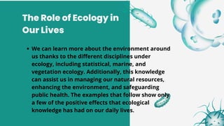 The Role of Ecology in
Our Lives
We can learn more about the environment around
us thanks to the different disciplines under
ecology, including statistical, marine, and
vegetation ecology. Additionally, this knowledge
can assist us in managing our natural resources,
enhancing the environment, and safeguarding
public health. The examples that follow show only
a few of the positive effects that ecological
knowledge has had on our daily lives.
 