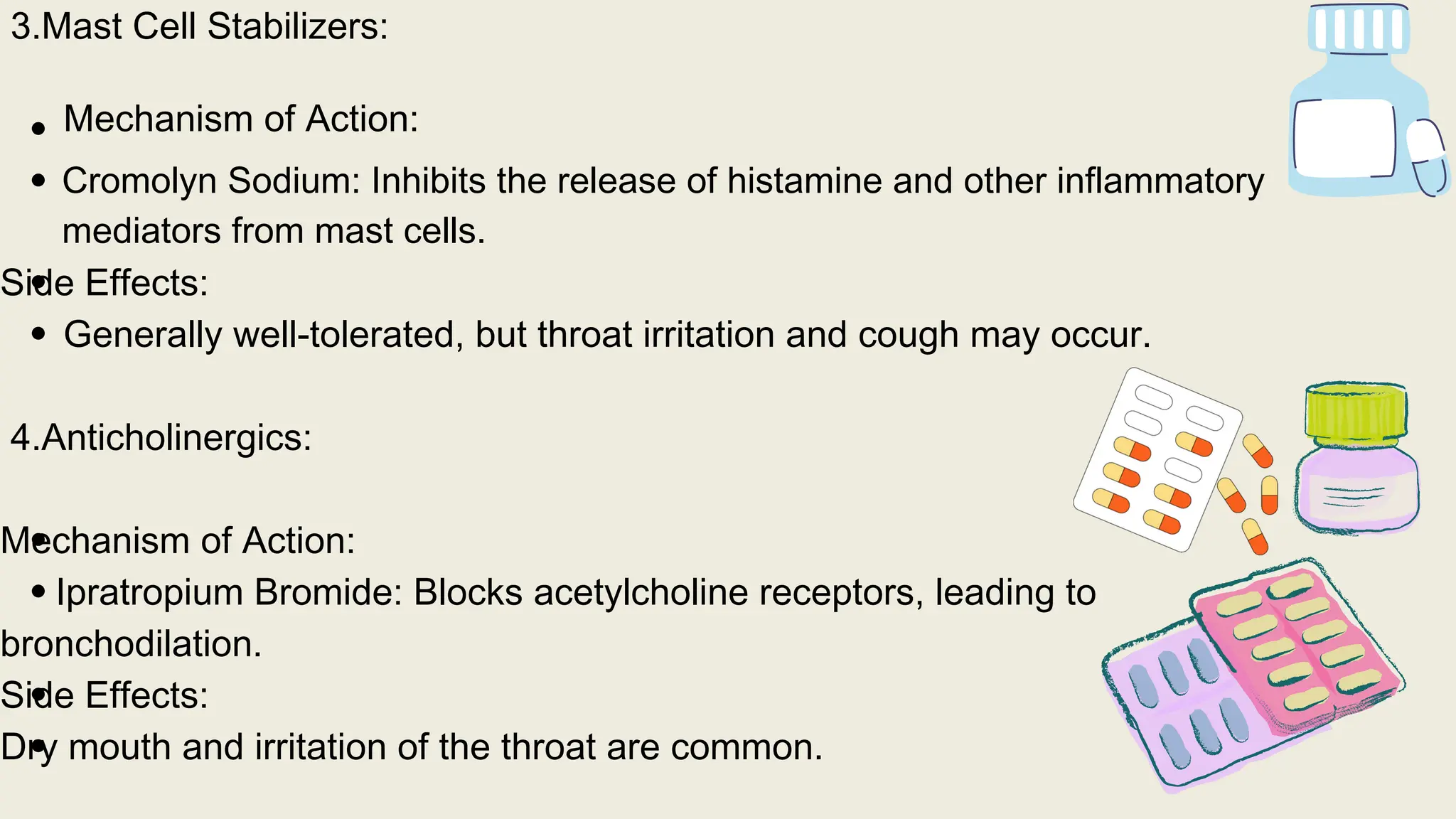 3.Mast Cell Stabilizers:
Mechanism of Action:
Side Effects:
Generally well-tolerated, but throat irritation and cough may occur.
4.Anticholinergics:
Mechanism of Action:
Ipratropium Bromide: Blocks acetylcholine receptors, leading to
bronchodilation.
Side Effects:
Dry mouth and irritation of the throat are common.
Cromolyn Sodium: Inhibits the release of histamine and other inflammatory
mediators from mast cells.
 
