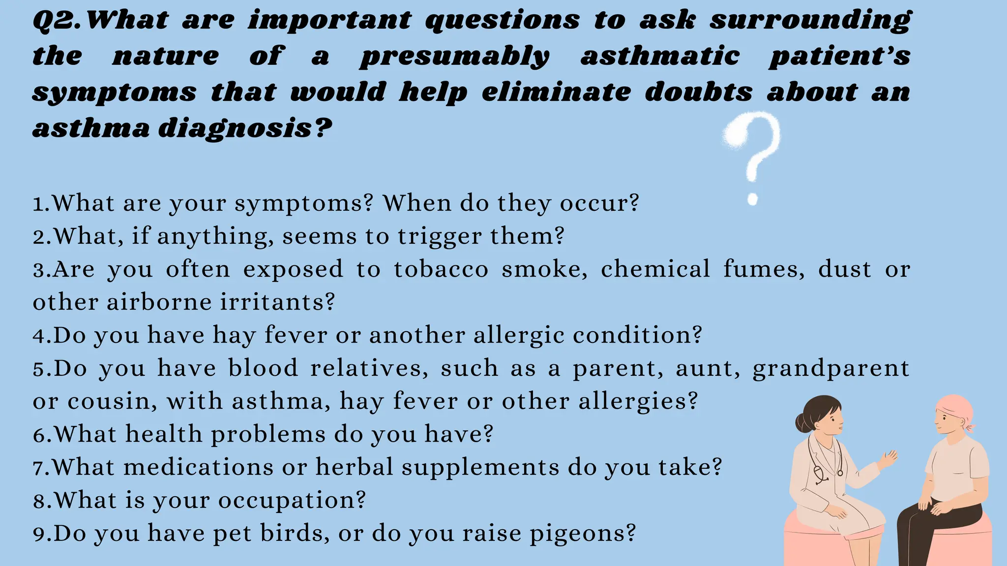 Q2.What are important questions to ask surrounding
the nature of a presumably asthmatic patient’s
symptoms that would help eliminate doubts about an
asthma diagnosis?
1.What are your symptoms? When do they occur?
2.What, if anything, seems to trigger them?
3.Are you often exposed to tobacco smoke, chemical fumes, dust or
other airborne irritants?
4.Do you have hay fever or another allergic condition?
5.Do you have blood relatives, such as a parent, aunt, grandparent
or cousin, with asthma, hay fever or other allergies?
6.What health problems do you have?
7.What medications or herbal supplements do you take?
8.What is your occupation?
9.Do you have pet birds, or do you raise pigeons?
 