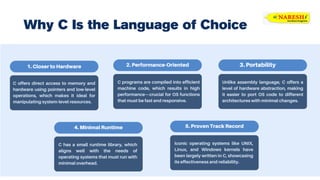 C offers direct access to memory and
hardware using pointers and low-level
operations, which makes it ideal for
manipulating system-level resources.
1. Closer to Hardware 2. Performance-Oriented
C programs are compiled into efficient
machine code, which results in high
performance—crucial for OS functions
that must be fast and responsive.
Why C Is the Language of Choice
3. Portability
Unlike assembly language, C offers a
level of hardware abstraction, making
it easier to port OS code to different
architectures with minimal changes.
5. Proven Track Record
Iconic operating systems like UNIX,
Linux, and Windows kernels have
been largely written in C, showcasing
its effectiveness and reliability.
4. Minimal Runtime
C has a small runtime library, which
aligns well with the needs of
operating systems that must run with
minimal overhead.
 